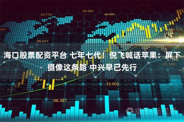 海口股票配资平台 七年七代！倪飞喊话苹果：屏下摄像这条路 中兴早已先行