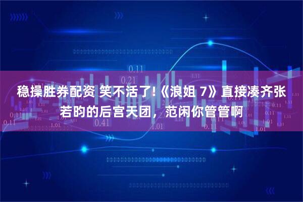 稳操胜券配资 笑不活了!《浪姐 7》直接凑齐张若昀的后宫天团，范闲你管管啊