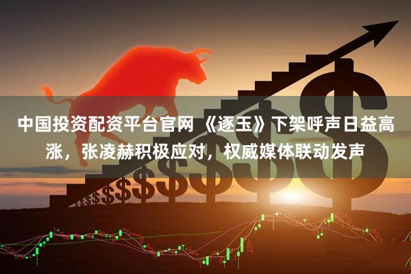 中国投资配资平台官网 《逐玉》下架呼声日益高涨，张凌赫积极应对，权威媒体联动发声