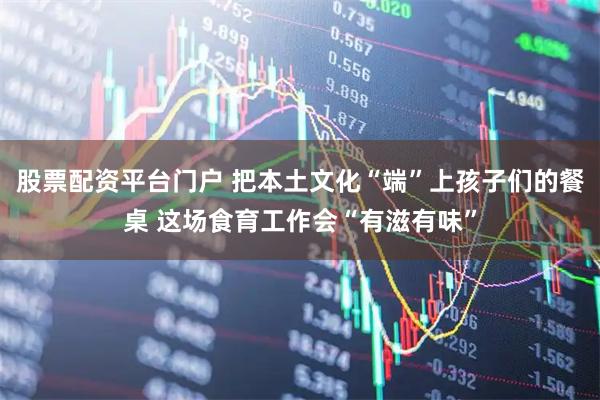 股票配资平台门户 把本土文化“端”上孩子们的餐桌 这场食育工作会“有滋有味”