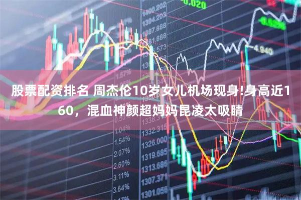 股票配资排名 周杰伦10岁女儿机场现身!身高近160，混血神颜超妈妈昆凌太吸睛