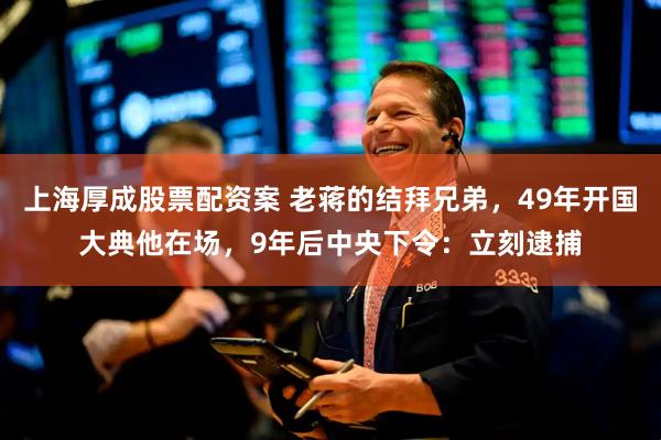 上海厚成股票配资案 老蒋的结拜兄弟，49年开国大典他在场，9年后中央下令：立刻逮捕