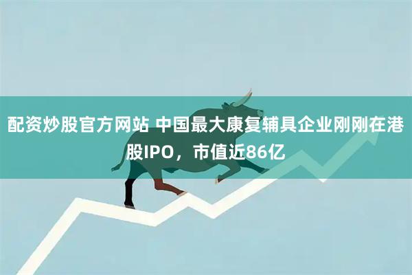 配资炒股官方网站 中国最大康复辅具企业刚刚在港股IPO，市值近86亿