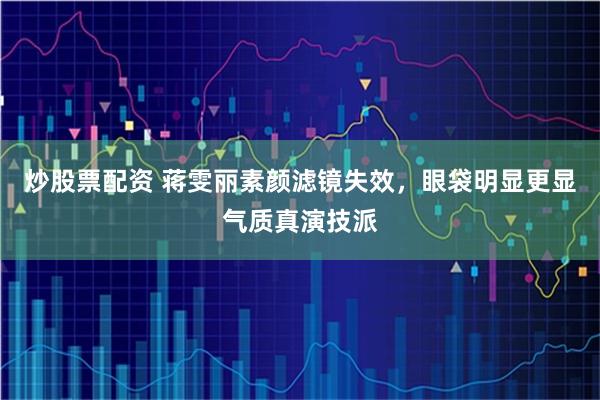 炒股票配资 蒋雯丽素颜滤镜失效，眼袋明显更显气质真演技派