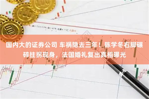 国内大的证券公司 车祸隐去三年！陈学冬右脚碾碎拄拐现身，法国婚礼复出真相曝光