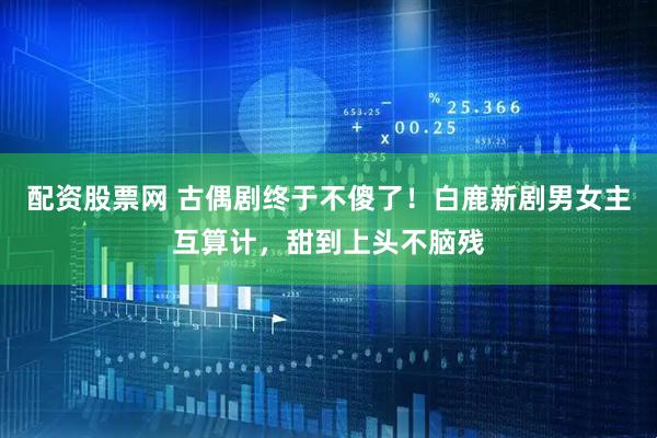 配资股票网 古偶剧终于不傻了！白鹿新剧男女主互算计，甜到上头不脑残