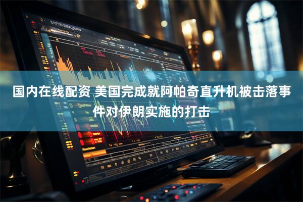 国内在线配资 美国完成就阿帕奇直升机被击落事件对伊朗实施的打击