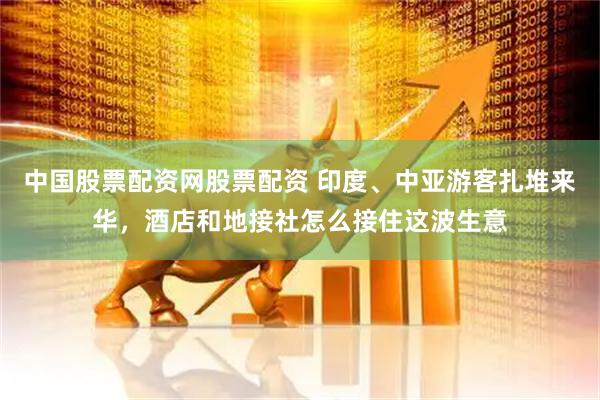 中国股票配资网股票配资 印度、中亚游客扎堆来华，酒店和地接社怎么接住这波生意
