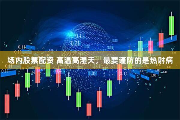 场内股票配资 高温高湿天，最要谨防的是热射病