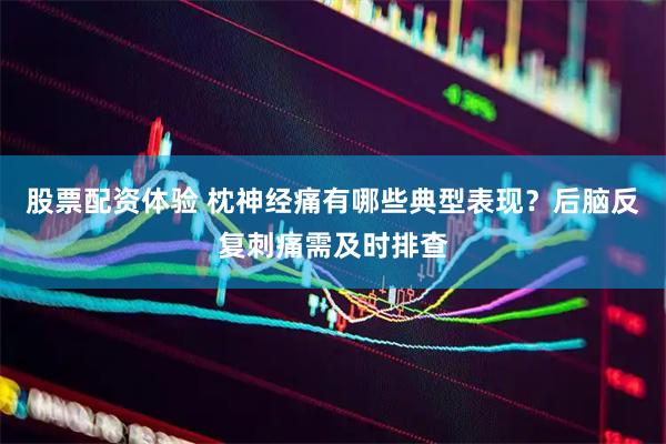 股票配资体验 枕神经痛有哪些典型表现？后脑反复刺痛需及时排查