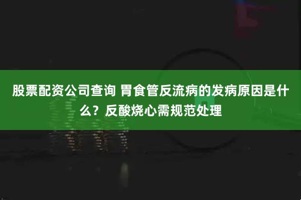 股票配资公司查询 胃食管反流病的发病原因是什么？反酸烧心需规范处理