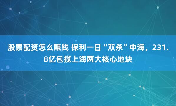 股票配资怎么赚钱 保利一日“双杀”中海，231.8亿包揽上海两大核心地块