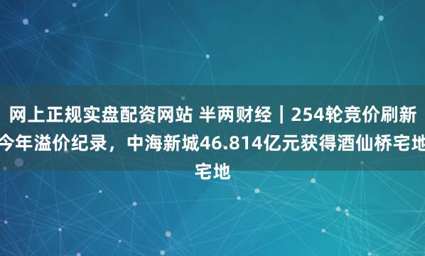 网上正规实盘配资网站 半两财经｜254轮竞价刷新今年溢价纪录，中海新城46.814亿元获得酒仙桥宅地