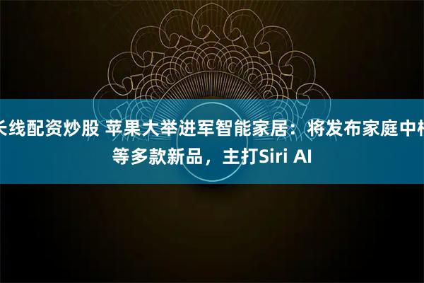 长线配资炒股 苹果大举进军智能家居：将发布家庭中枢等多款新品，主打Siri AI