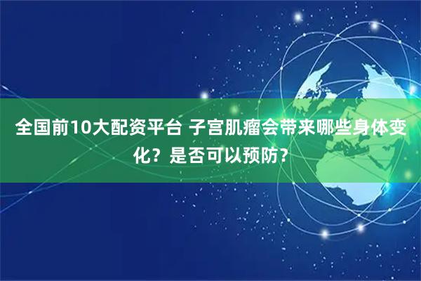 全国前10大配资平台 子宫肌瘤会带来哪些身体变化？是否可以预防？